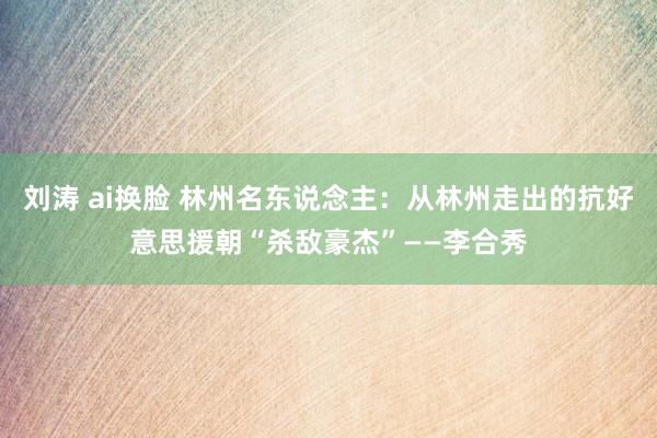 刘涛 ai换脸 林州名东说念主：从林州走出的抗好意思援朝“杀敌豪杰”——李合秀