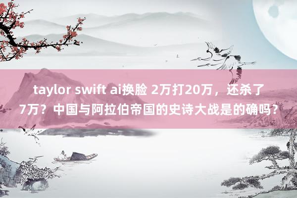 taylor swift ai换脸 2万打20万，还杀了7万？中国与阿拉伯帝国的史诗大战是的确吗？