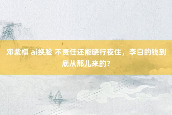 邓紫棋 ai换脸 不责任还能晓行夜住，李白的钱到底从那儿来的？