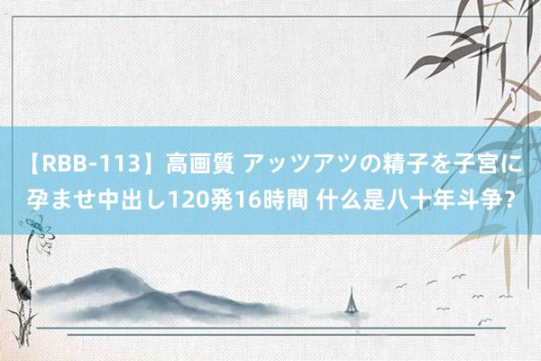 【RBB-113】高画質 アッツアツの精子を子宮に孕ませ中出し120発16時間 什么是八十年斗争？