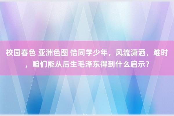 校园春色 亚洲色图 恰同学少年，风流潇洒，难时，咱们能从后生毛泽东得到什么启示？