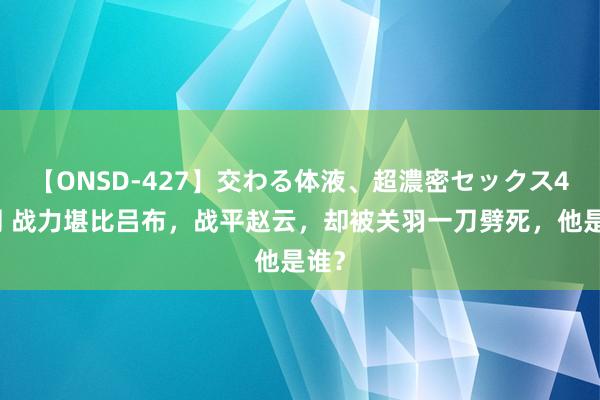 【ONSD-427】交わる体液、超濃密セックス4時間 战力堪比吕布，战平赵云，却被关羽一刀劈死，他是谁？