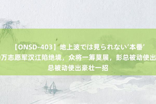 【ONSD-403】地上波では見られない‘本番’4時間 20万志愿军汉江陷绝境，众将一筹莫展，彭总被动使出豪壮一招