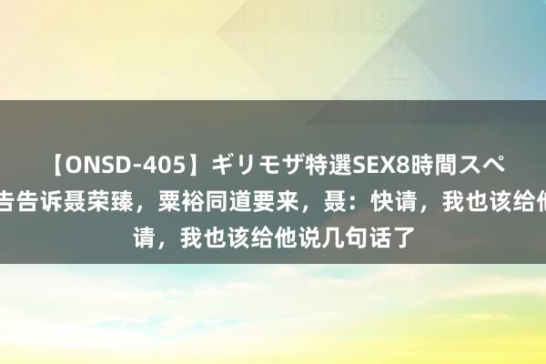 【ONSD-405】ギリモザ特選SEX8時間スペシャル 4 文告告诉聂荣臻，粟裕同道要来，聂：快请，我也该给他说几句话了