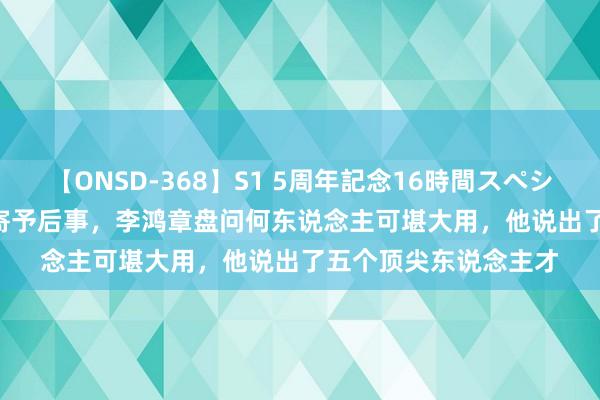 【ONSD-368】S1 5周年記念16時間スペシャル WHITE 曾国藩寄予后事，李鸿章盘问何东说念主可堪大用，他说出了五个顶尖东说念主才