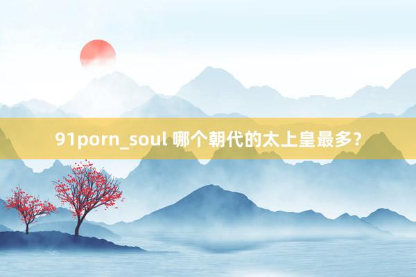 91porn_soul 哪个朝代的太上皇最多？