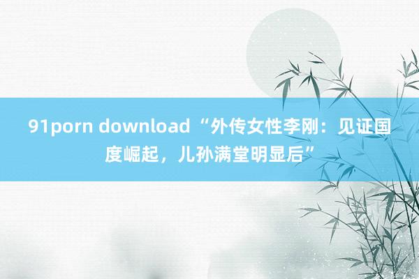 91porn download “外传女性李刚：见证国度崛起，儿孙满堂明显后”