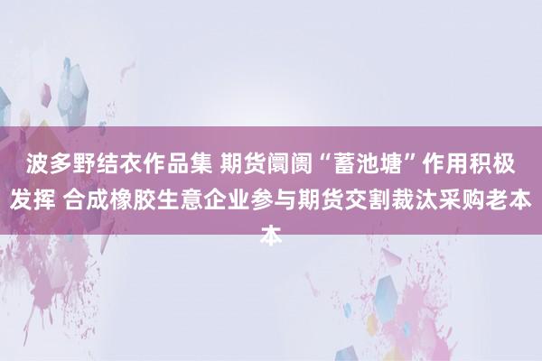 波多野结衣作品集 期货阛阓“蓄池塘”作用积极发挥 合成橡胶生意企业参与期货交割裁汰采购老本