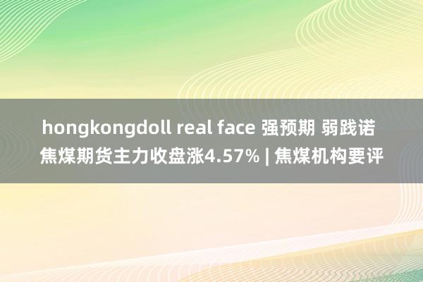 hongkongdoll real face 强预期 弱践诺 焦煤期货主力收盘涨4.57% | 焦煤机构要评