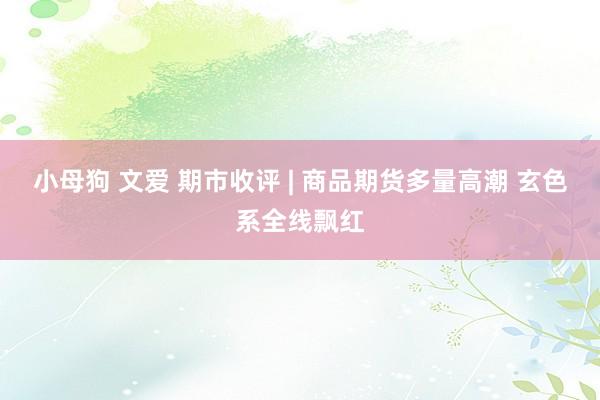 小母狗 文爱 期市收评 | 商品期货多量高潮 玄色系全线飘红