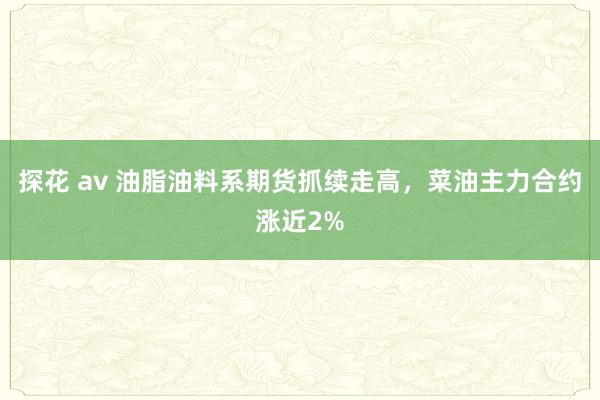 探花 av 油脂油料系期货抓续走高，菜油主力合约涨近2%