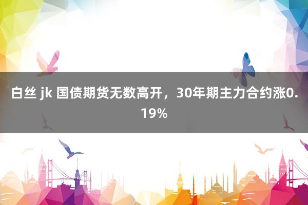 白丝 jk 国债期货无数高开，30年期主力合约涨0.19%