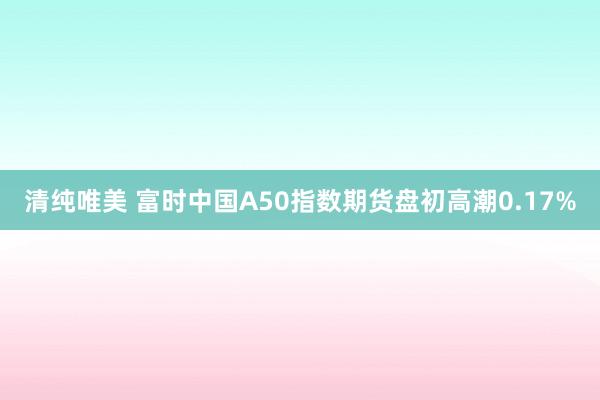 清纯唯美 富时中国A50指数期货盘初高潮0.17%