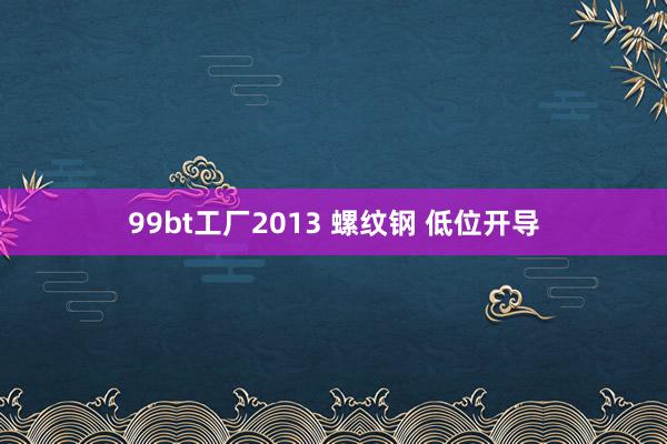 99bt工厂2013 螺纹钢 低位开导