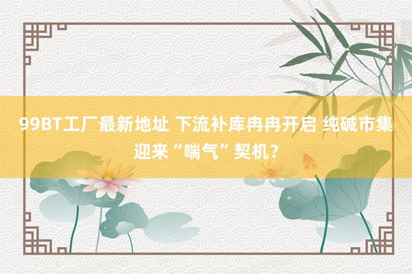 99BT工厂最新地址 下流补库冉冉开启 纯碱市集迎来“喘气”契机？