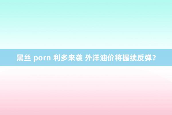 黑丝 porn 利多来袭 外洋油价将握续反弹？