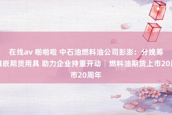 在线av 啪啪啦 中石油燃料油公司彭澎：分娩筹划镶嵌期货用具 助力企业持重开动│燃料油期货上市20周年