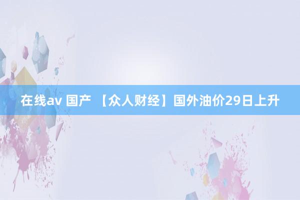 在线av 国产 【众人财经】国外油价29日上升