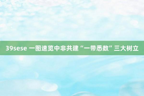 39sese 一图速览中非共建“一带悉数”三大树立