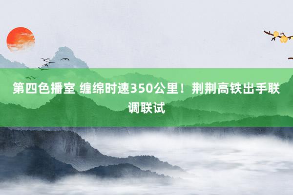 第四色播室 缠绵时速350公里！荆荆高铁出手联调联试