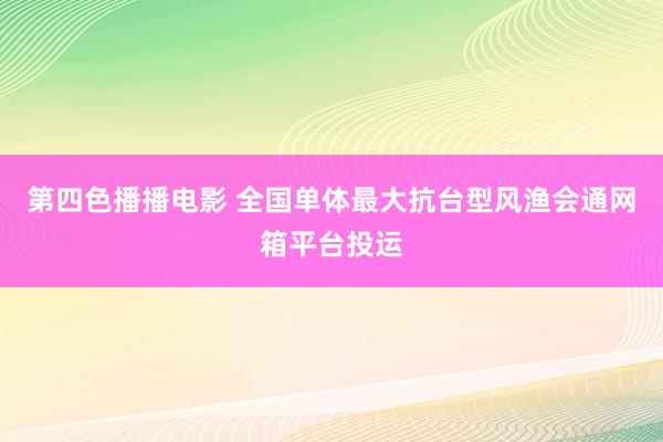 第四色播播电影 全国单体最大抗台型风渔会通网箱平台投运