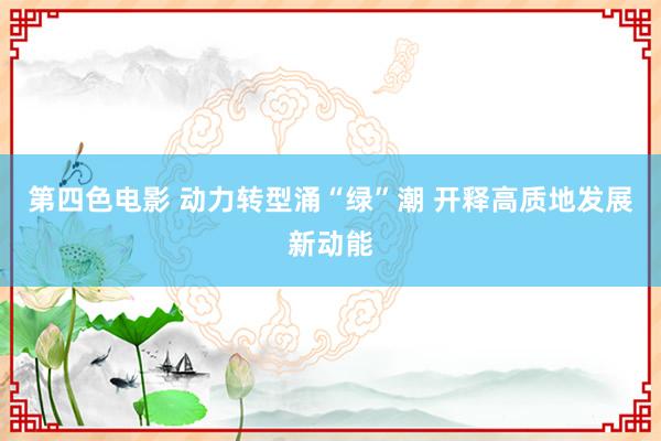 第四色电影 动力转型涌“绿”潮 开释高质地发展新动能