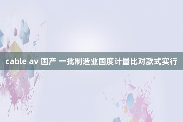 cable av 国产 一批制造业国度计量比对款式实行