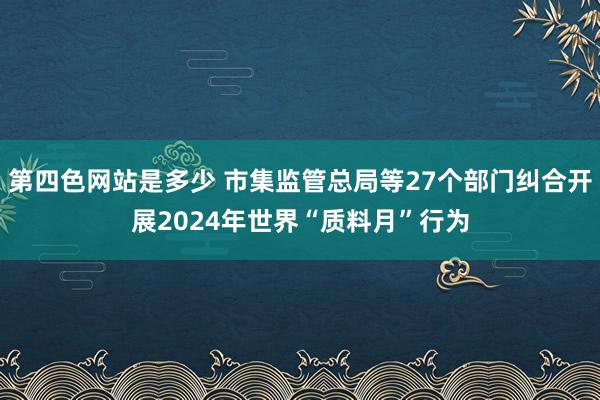 第四色网站是多少 市集监管总局等27个部门纠合开展2024年世界“质料月”行为