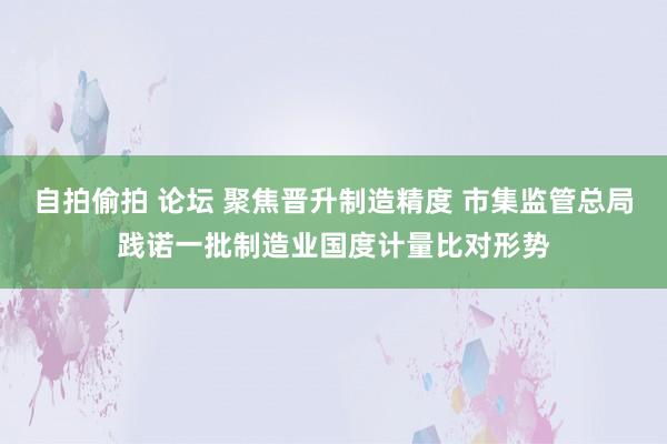 自拍偷拍 论坛 聚焦晋升制造精度 市集监管总局践诺一批制造业国度计量比对形势