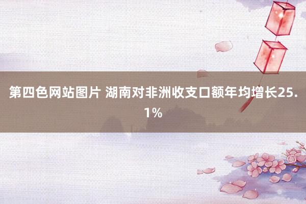 第四色网站图片 湖南对非洲收支口额年均增长25.1%