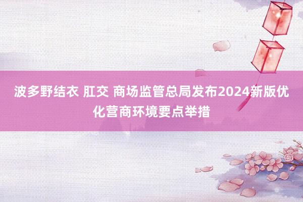 波多野结衣 肛交 商场监管总局发布2024新版优化营商环境要点举措