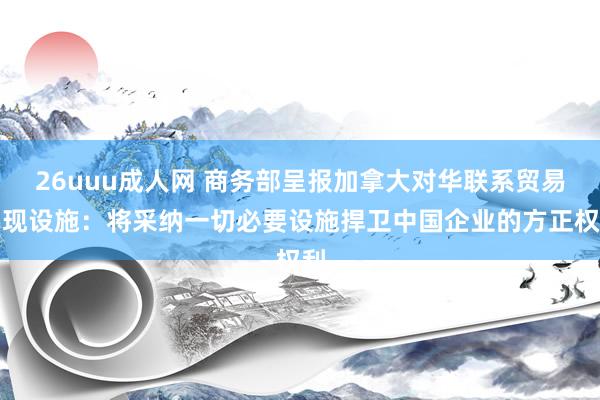 26uuu成人网 商务部呈报加拿大对华联系贸易实现设施：将采纳一切必要设施捍卫中国企业的方正权利