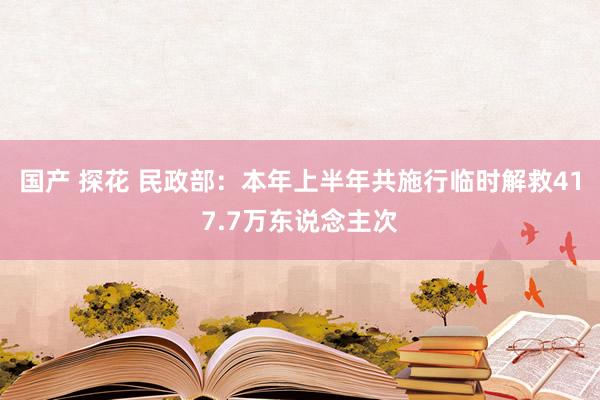 国产 探花 民政部：本年上半年共施行临时解救417.7万东说念主次