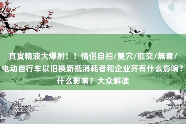 真實精液大爆射！！情侶自拍/雙穴/肛交/無套/大量噴精 电动自行车以旧换新抵消耗者和企业齐有什么影响？大众解读