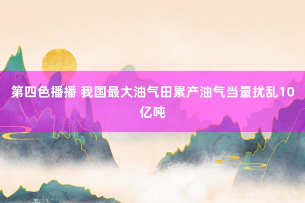 第四色播播 我国最大油气田累产油气当量扰乱10亿吨