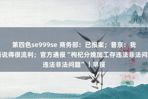 第四色se999se 商务部：已报案；普京：我家小孩中语说得很流利；官方通报“枸杞分娩加工存违法非法问题”丨早报