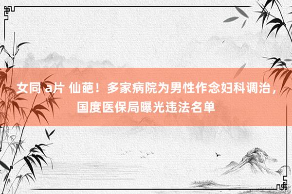 女同 a片 仙葩！多家病院为男性作念妇科调治，国度医保局曝光违法名单