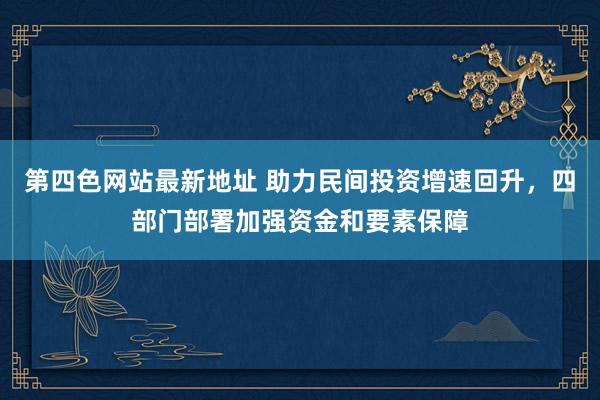 第四色网站最新地址 助力民间投资增速回升，四部门部署加强资金和要素保障