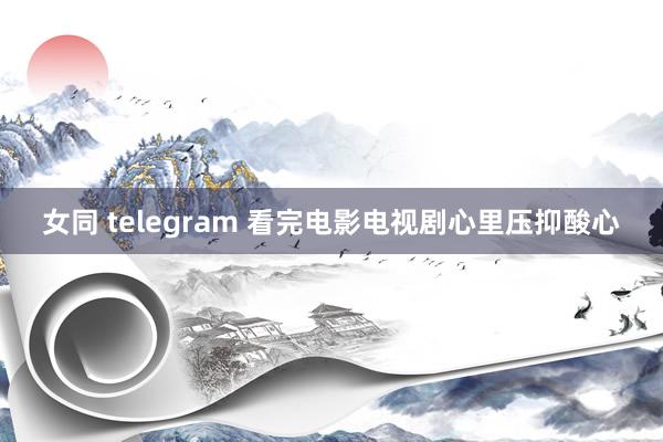 女同 telegram 看完电影电视剧心里压抑酸心