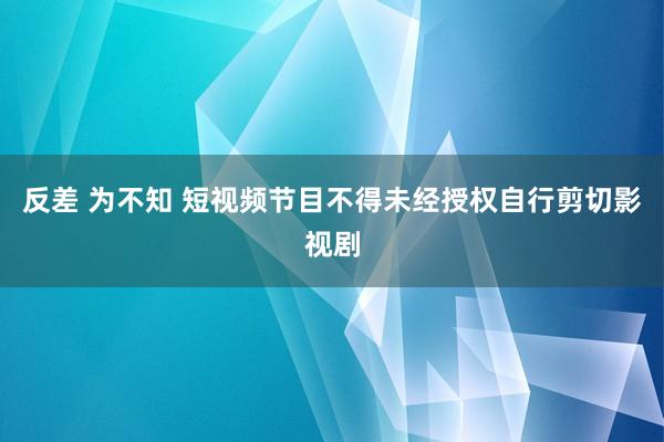 反差 为不知 短视频节目不得未经授权自行剪切影视剧