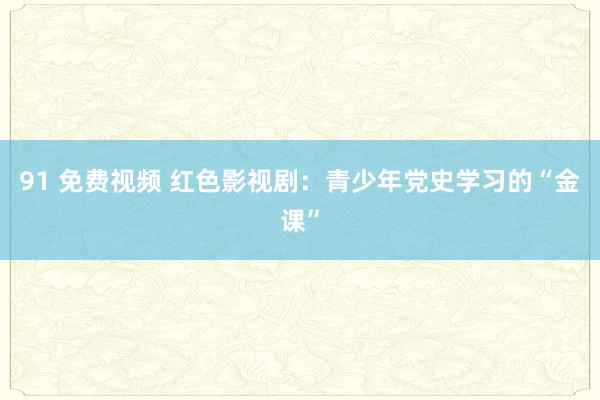 91 免费视频 红色影视剧：青少年党史学习的“金课”