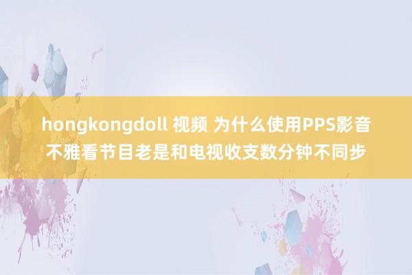 hongkongdoll 视频 为什么使用PPS影音不雅看节目老是和电视收支数分钟不同步