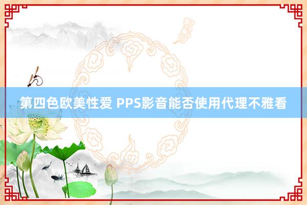 第四色欧美性爱 PPS影音能否使用代理不雅看