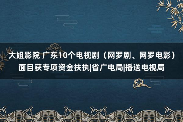 大姐影院 广东10个电视剧（网罗剧、网罗电影）面目获专项资金扶执|省广电局|播送电视局