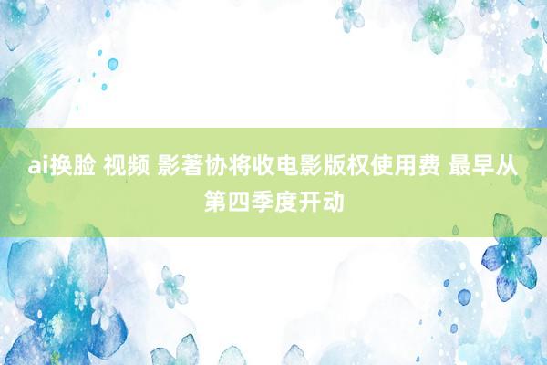 ai换脸 视频 影著协将收电影版权使用费 最早从第四季度开动