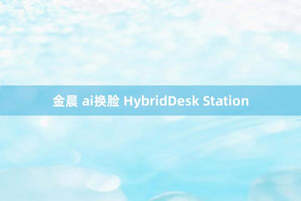 金晨 ai换脸 HybridDesk Station