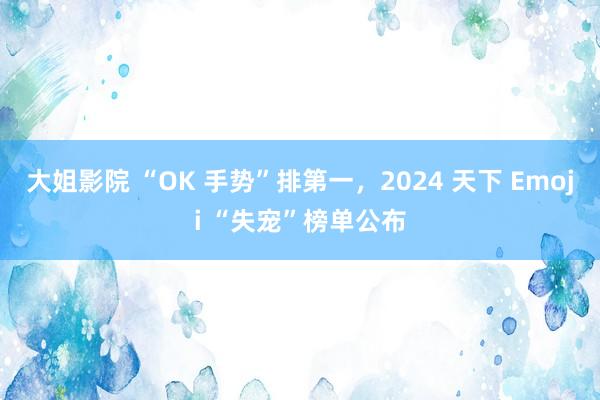 大姐影院 “OK 手势”排第一，2024 天下 Emoji “失宠”榜单公布