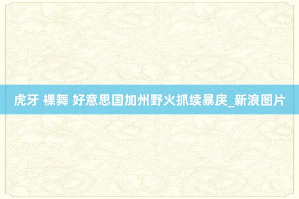 虎牙 裸舞 好意思国加州野火抓续暴戾_新浪图片