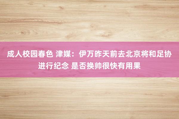 成人校园春色 津媒：伊万昨天前去北京将和足协进行纪念 是否换帅很快有用果