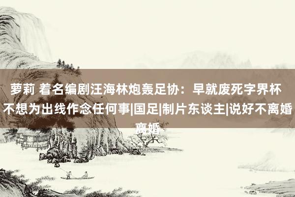 萝莉 着名编剧汪海林炮轰足协：早就废死字界杯 不想为出线作念任何事|国足|制片东谈主|说好不离婚